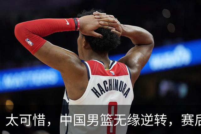 太可惜，中国男篮无缘逆转，赛后评分，张懿赵杰最佳，一首发0分