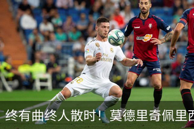 终有曲终人散时！莫德里奇佩里西奇告别 老将已燃尽
