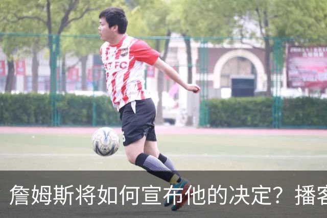 詹姆斯将如何宣布他的决定？播客自宣？世界杯决赛or空降媒体日？