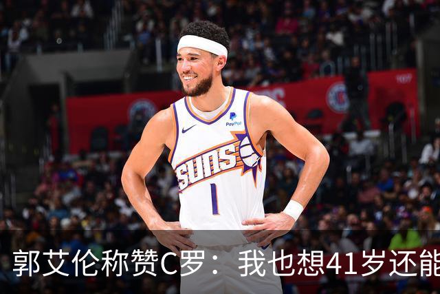 郭艾伦称赞C罗：我也想41岁还能打球让大家评判 挨骂也很幸福