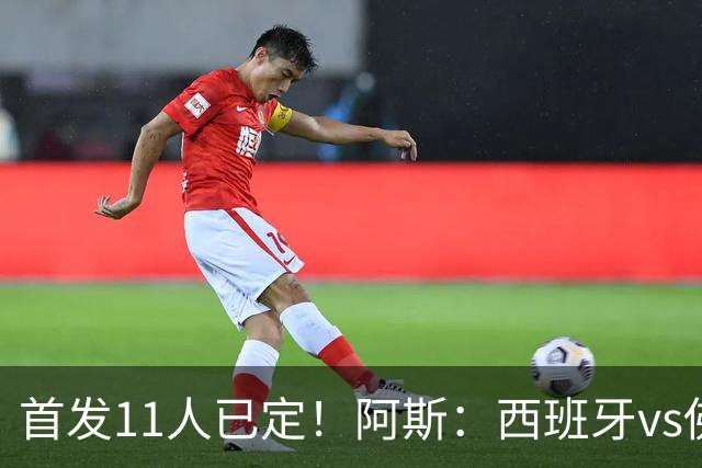 首发11人已定！阿斯：西班牙vs佛得角首发已揭晓，中场铁三角驱动